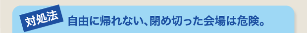 自由に帰れない、閉め切った会場は危険。