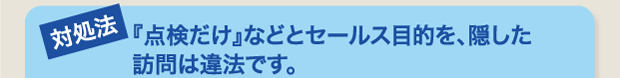 『点検だけ』などとセールス目的を、隠した訪問は違法です。